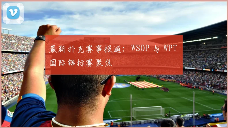 最新扑克赛事报道:WSOP 与 WPT 国际锦标赛聚焦