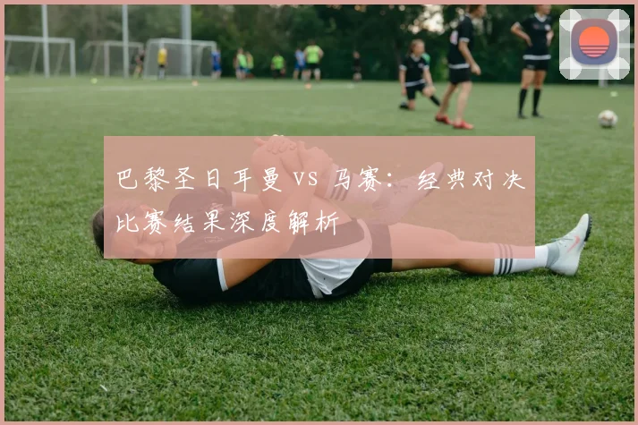 巴黎圣日耳曼 vs 马赛:经典对决比赛结果深度解析