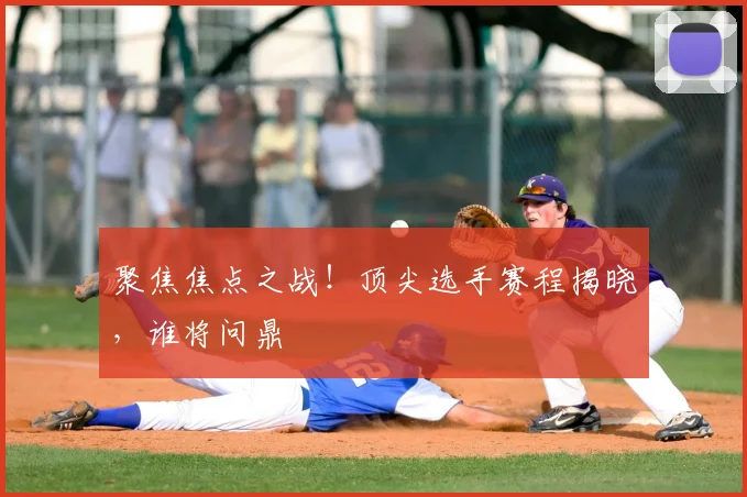 聚焦焦点之战!顶尖选手赛程揭晓,谁将问鼎