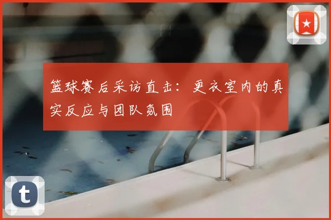 篮球赛后采访直击:更衣室内的真实反应与团队氛围