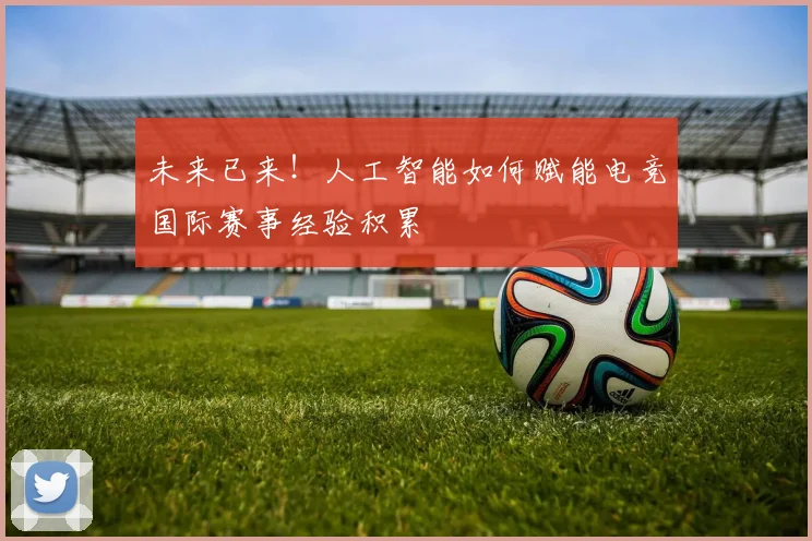 未来已来!人工智能如何赋能电竞国际赛事经验积累