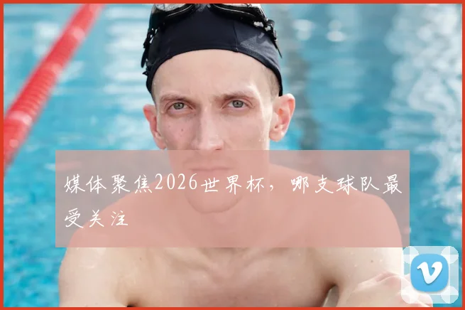 媒体聚焦2026世界杯，哪支球队最受关注