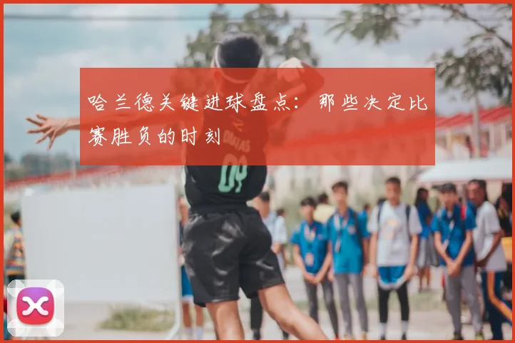 哈兰德关键进球盘点:那些决定比赛胜负的时刻