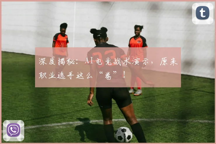 深度揭秘:AI电竞战术演示,原来职业选手这么“卷”!