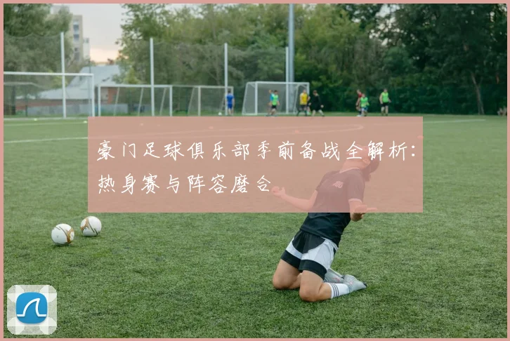 豪门足球俱乐部季前备战全解析:热身赛与阵容磨合
