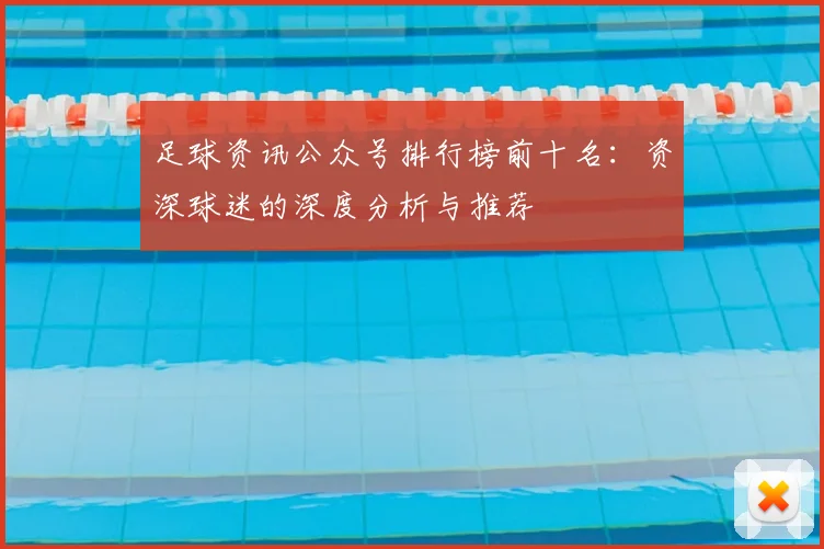 足球资讯公众号排行榜前十名:资深球迷的深度分析与推荐