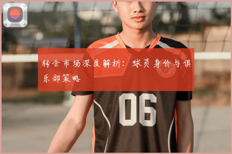 转会市场深度解析：球员身价与俱乐部策略