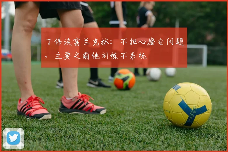 丁伟谈富兰克林:不担心磨合问题,主要之前他训练不系统