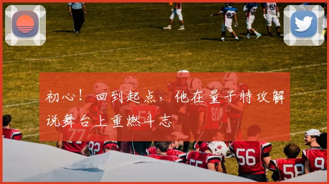 初心！回到起点，他在量子特攻解说舞台上重燃斗志