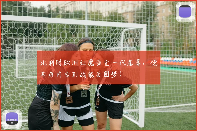 比利时欧洲红魔黄金一代落幕,德布劳内告别战能否圆梦!