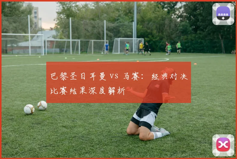 巴黎圣日耳曼 vs 马赛:经典对决比赛结果深度解析