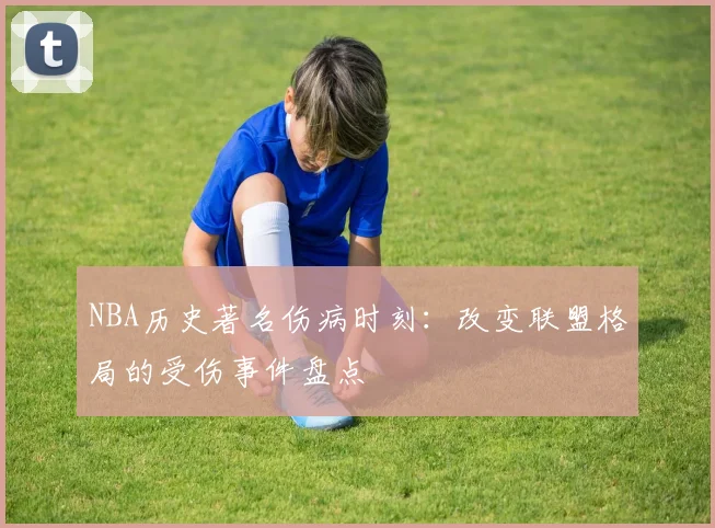 NBA历史著名伤病时刻:改变联盟格局的受伤事件盘点