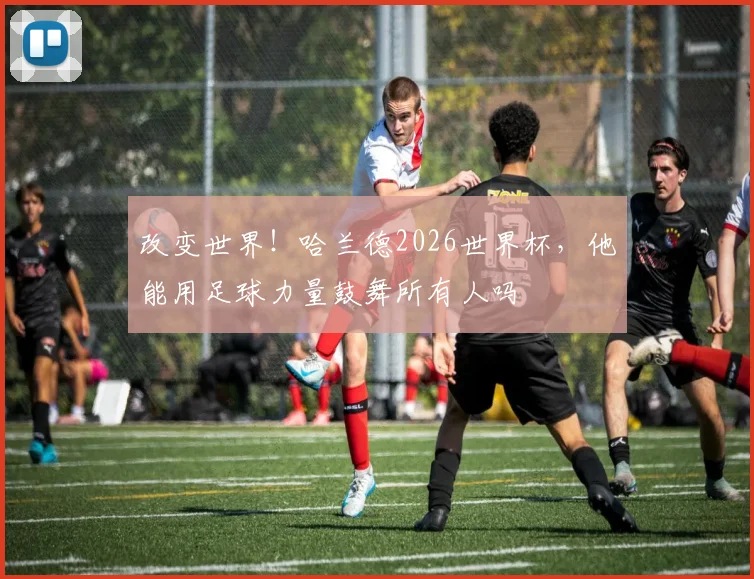 改变世界!哈兰德2026世界杯,他能用足球力量鼓舞所有人吗