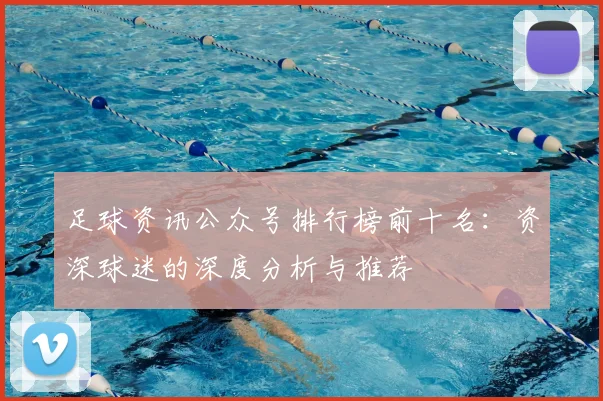 足球资讯公众号排行榜前十名:资深球迷的深度分析与推荐