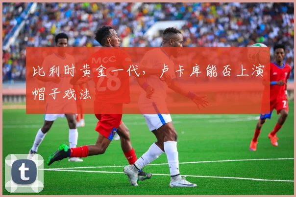 比利时黄金一代，卢卡库能否上演帽子戏法