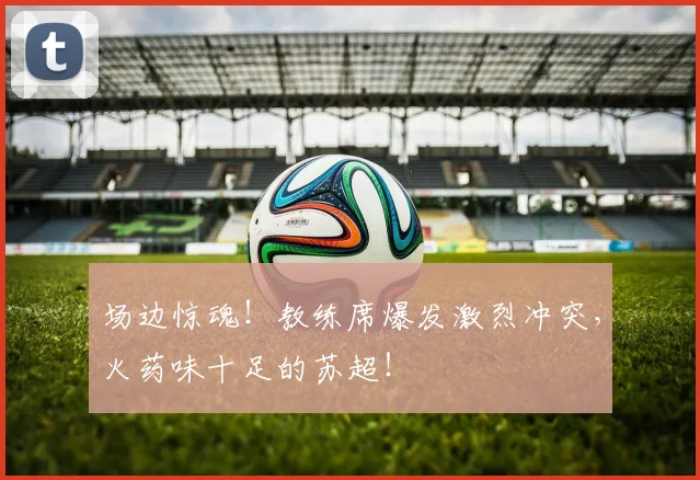 场边惊魂！教练席爆发激烈冲突，火药味十足的苏超！