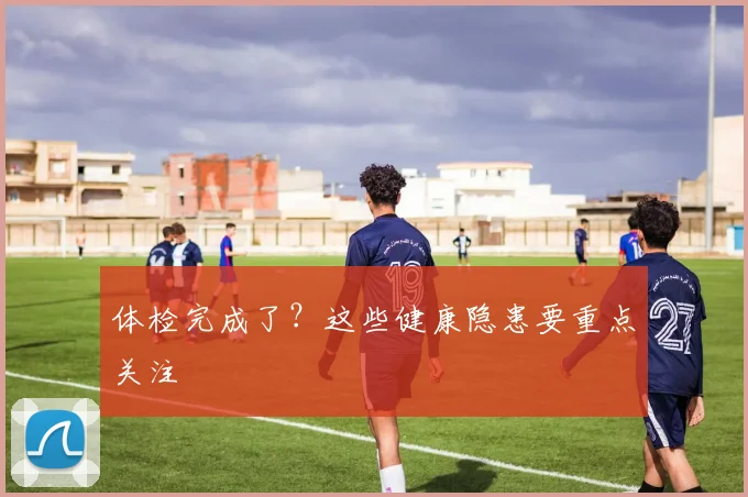 体检完成了?这些健康隐患要重点关注