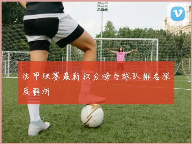 法甲联赛最新积分榜与球队排名深度解析