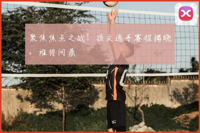聚焦焦点之战!顶尖选手赛程揭晓,谁将问鼎