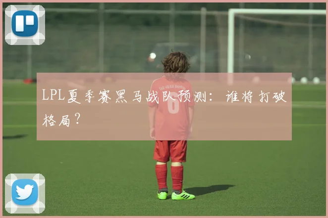 LPL夏季赛黑马战队预测:谁将打破格局?