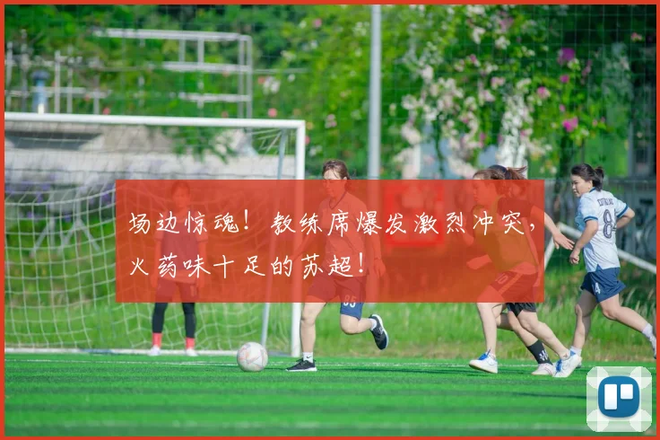 场边惊魂！教练席爆发激烈冲突，火药味十足的苏超！