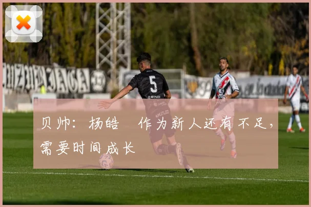 贝帅:杨皓喆作为新人还有不足,需要时间成长