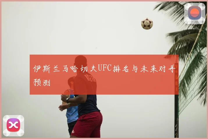 伊斯兰马哈切夫UFC排名与未来对手预测