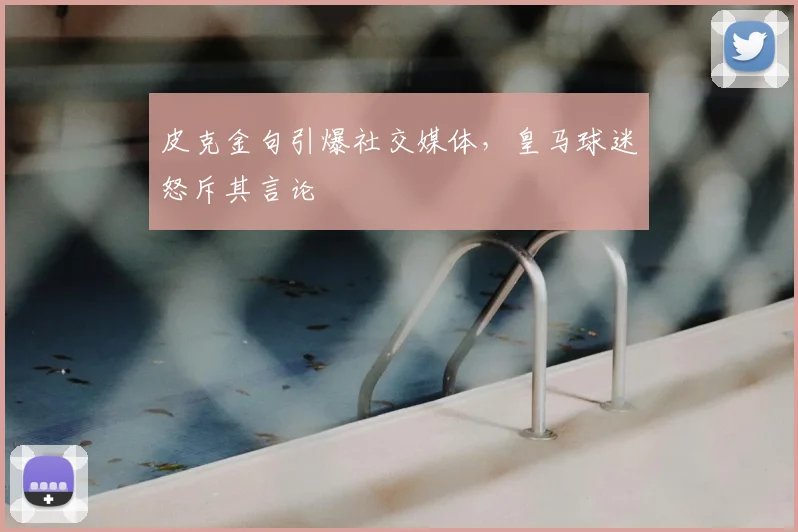 皮克金句引爆社交媒体，皇马球迷怒斥其言论