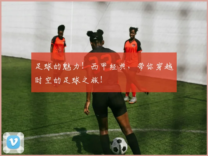 足球的魅力!西甲经典,带你穿越时空的足球之旅!