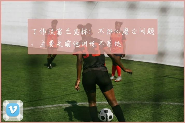 丁伟谈富兰克林:不担心磨合问题,主要之前他训练不系统
